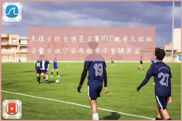 美媒分析全明星正赛MVP概率文班独占鳌头坎宁安布朗华子紧随其后