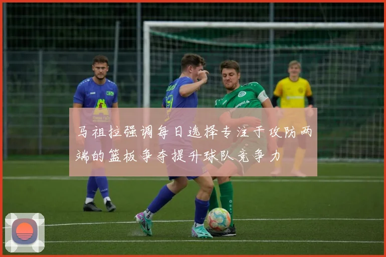 马祖拉强调每日选择专注于攻防两端的篮板争夺提升球队竞争力