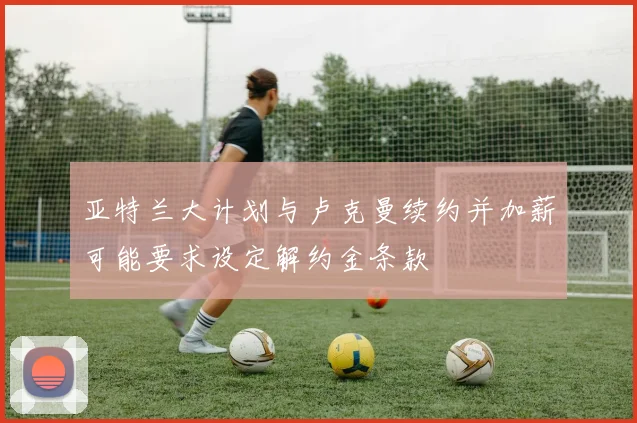 亚特兰大计划与卢克曼续约并加薪可能要求设定解约金条款
