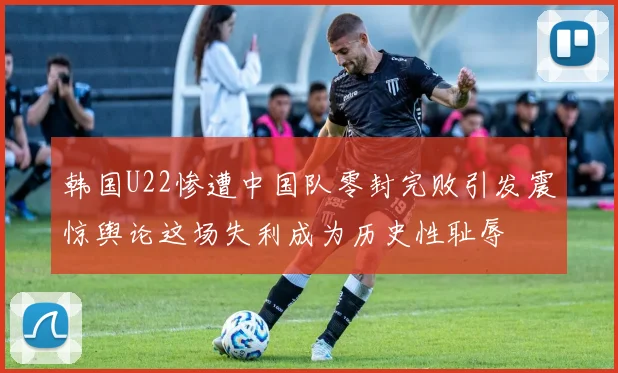 韩国U22惨遭中国队零封完败引发震惊舆论这场失利成为历史性耻辱