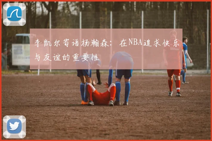 李凯尔寄语杨瀚森：在NBA追求快乐与友谊的重要性