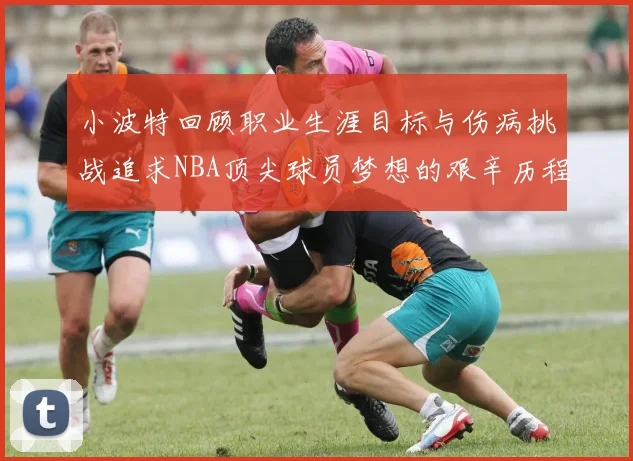 小波特回顾职业生涯目标与伤病挑战追求NBA顶尖球员梦想的艰辛历程